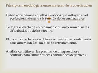 Principios metodológicos entrenamiento de la coordinación 
Deben considerarse aquellos ejercicios que influyan en el 
perfeccionamiento de la función  
de los analizadores. 
Se logra el efecto de entrenamiento cuando aumentan las 
dificultades de de los medios. 
El desarrollo solo puede obtenerse variando y combinando 
constantemente los medios de entrenamiento. 
Análisis constituyen las premisa de un aprendizaje 
continuo para similar nuevas habilidades deportivas. 
 