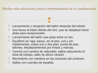 Medios más adecuados para el entrenamiento de la coordinación 
 
 Lanzamiento y recepción del balón después del rebote 
 Uno lanza el balón detrás del otro, que se desplaza hacia 
atrás para recepcionarlo. 
 Lanzamiento del balón que pasa entre un aro. 
 Equilibrio en viga, banco, en el piso, con y sin 
implementos, sobre uno y dos pies, punta de pies, 
talones. desplazamientos por líneas y marcas. 
 Carrera con cambio de velocidad, saltos reduciendo el 
área de trabajo, salto de altura variado. 
 Movimiento con cambios en las acciones del contrario. 
 Saltos con cuerdas de espalda. 
