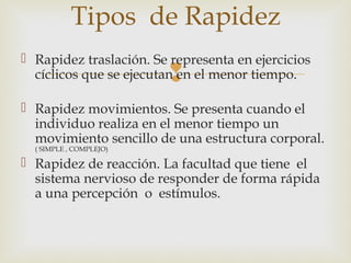 Tipos de Rapidez 
  Rapidez traslación. Se representa en ejercicios 
cíclicos que se ejecutan en el menor tiempo. 
 Rapidez movimientos. Se presenta cuando el 
individuo realiza en el menor tiempo un 
movimiento sencillo de una estructura corporal. 
( SIMPLE , COMPLEJO) 
 Rapidez de reacción. La facultad que tiene el 
sistema nervioso de responder de forma rápida 
a una percepción o estímulos. 
 