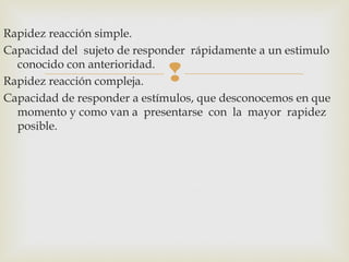 Rapidez reacción simple. 
Capacidad del sujeto de responder rápidamente a un estimulo 
conocido con anterioridad. 
Rapidez reacción compleja. 
 
Capacidad de responder a estímulos, que desconocemos en que 
momento y como van a presentarse con la mayor rapidez 
posible. 
 