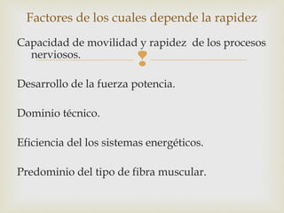 Factores de los cuales depende la rapidez 
Capacidad de movilidad y rapidez de los procesos 
nerviosos. 
 
Desarrollo de la fuerza potencia. 
Dominio técnico. 
Eficiencia del los sistemas energéticos. 
Predominio del tipo de fibra muscular. 
 