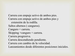 Carrera con empuje activo de ambos pies. 
Carrera con empuje activo de ambos pies y 
extensión de la rodilla. 
Saltos alternos ( canguros). 
Canguro + carrera. 
Skipping +canguro + carrera. 
Carrera progresiva. 
Carrera descendiendo pendiente. 
Carrera con cambio de la velocidad. 
Lanzamientos desde diferentes posiciones iniciales. 
 