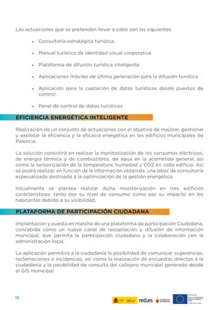 11
Las actuaciones que se pretenden llevar a cabo son las siguientes:
•	 Consultoría estratégica turística.
•	 Manual turístico de identidad visual corporativa.
•	 Plataforma de difusión turística inteligente.
•	 Aplicaciones móviles de última generación para la difusión turística.
•	 Aplicación para la captación de datos turísticos desde puestos de
control.
•	 Panel de control de datos turísticos.
EFICIENCIA ENERGÉTICA INTELIGENTE
Realización de un conjunto de actuaciones con el objetivo de mejorar, gestionar
y explotar la eficiencia y la eficacia energética en los edificios municipales de
Palencia.
La solución consistirá en realizar la monitorización de los consumos eléctricos,
de energía térmica y de combustibles, de agua en la acometida general, así
como la sensorización de la temperatura, humedad y CO2 en cada edificio. Así
se podrá realizar, en función de la información obtenida, una labor de consultoría
especializada destinada a la optimización de la gestión energética.
Inicialmente se plantea realizar dicha monitorización en tres edificios
característicos, tanto por su nivel de consumo como por su impacto en los
habitantes debido a su visibilidad.
PLATAFORMA DE PARTICIPACIÓN CIUDADANA
Implantación y puesta en marcha de una plataforma de participación Ciudadana,
concebida como un nuevo canal de recopilación y difusión de información
municipal, que permita la participación ciudadana y la colaboración con la
administración local.
La aplicación permitirá a la ciudadanía la posibilidad de comunicar sugerencias,
reclamaciones e incidencias, así como la realización de encuestas directas a la
ciudadanía y la posibilidad de consulta del callejero municipal generado desde
el GIS municipal.
 