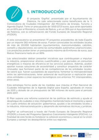 3
1.	INTRODUCCIÓN
El proyecto ‘DigiPal’, presentado por el Ayuntamiento de
Palencia, ha sido seleccionado como beneficiario de la ‘II
Convocatoria de Ciudades Inteligentes’ del Ministerio de Energía, Turismo y
Agenda Digital. Tiene un presupuesto de 1.850.127,51 euros, que serán aportados
en un 65% por el Ministerio, a través de Red.es, y en un 35% por el Ayuntamiento
de Palencia, con la cofinanciación del Fondo Europeo de Desarrollo Regional
(FEDER).
A esta convocatoria se presentaron 111 proyectos procedentes de toda España
por un importe 265 millones de euros. Fueron convocadas las entidades locales
de más de 20.000 habitantes (ayuntamientos, mancomunidades, cabildos,
consells y diputaciones), así como las comunidades autónomas uniprovinciales.
Los proyectos podían tener un presupuesto máximo de 8 millones de euros, que
Red.es financiaría hasta en un 80%.
Los seleccionados debían presentar iniciativas que contribuyesen a impulsar
la industria, proporcionar ahorros cuantificables y por periodos en consumos
energéticos o mejoras de eficiencia en los servicios públicos. Además, podían
aportar nuevas soluciones de accesibilidad y constituir proyectos de carácter
innovador, que formasen parte de las competencias de las entidades locales.
Se valoró que fueran susceptibles de exportarse, fomentar la interoperabilidad
entre las administraciones, tener potencial de reutilización o replicación para
otras entidades o crear espacios tecnológicos con entornos TIC interoperables,
entre otros.
Esta estrategia forma parte de las medidas que impulsa el Plan Nacional de
Ciudades Inteligentes de la Agenda Digital para España, aprobado en marzo
de 2015 y dotado de un presupuesto de 188 millones de euros para el periodo
2015-2017.
El Plan supone una reforma sustancial de las políticas de estímulo y ayuda al
despliegue de ciudades e islas inteligentes mantenida hasta el momento y opera
en cuatro ámbitos de actuación: gobernanza, ayudas a las entidades locales y
la industria, internacionalización y desarrollo de normativas técnicas y jurídicas.
‘DigiPal’ se cofinanciará a través del Fondo Europeo de Desarrollo Regional
(FEDER) a través del Programa Operativo Crecimiento Inteligente (POCInt). La
finalidad de este fondo es fortalecer la cohesión económica y social en la Unión
Europea y corregir los desequilibrios entre sus regiones.
 