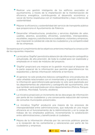 5
•	Realizar una gestión inteligente de los edificios asociados al
ayuntamiento, a través de la implantación de la monitorización de
eficiencia energética, contribuyendo al desarrollo económico y
social de forma respetuosa con el medioambiente y bajo criterios de
sostenibilidad.
•	Mejorar la eficiencia y sostenibilidad del servicio de transporte público
que proporciona el Ayuntamiento de Palencia.
•	Desarrollar infraestructuras, productos y servicios digitales de valor,
usables, abiertos, accesibles, eficientes, sostenibles, interoperables,
escalables, seguros y satisfactorios a ciudadanos, visitantes y empresas,
que mejorarán la calidad de vida de los ciudadanos y la competitividad
de las empresas.
Se espera que el cumplimiento de los objetivos anteriores implique la consecución
de los siguientes impactos:
•	La iniciativa ‘DigiPal’ permitirá la obtención de información cartográfica
actualizada, de alta precisión, de toda la ciudad para ser explotada y
empleada en el resto de módulos del proyecto.
•	‘DigiPal’ propiciará una mejora en la gestión municipal al disponer de
la parte espacial de la información que permite georreferenciar los
expedientes y demás información referente al territorio.
•	Al generar no solo productos básicos cartográficos sino productos de
valor añadido relacionados con el inventariado y la gestión de activos,
la información georreferenciada generada no solo será explotada por
los departamentos de urbanismo y cartografía del ayuntamiento, sino
que también será explotada por otros departamentos (Policía, Parques
y Jardines, Movilidad, Turismo, etcétera).
•	La iniciativa propiciará un incremento de las descargas de información
por parte de los ciudadanos y una consecuente reducción del número
de consultas municipales presenciales.
•	La iniciativa ‘DigiPal’ producirá una mejora de los procesos de
interoperabilidad entre administraciones, que redunda en una mayor
eficiencia en el funcionamiento de la Administración y en la carga de
trabajo de los empleados públicos, incrementando la colaboración
entre administraciones y beneficiando al ciudadano.
•	Mejora de la información ofrecida por los servicios públicos gracias
a la recepción de los comentarios y valoraciones por parte de los
ciudadanos y empresas.
 