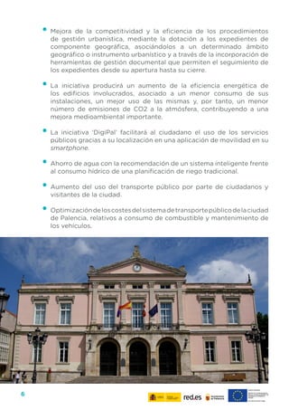 6
•	Mejora de la competitividad y la eficiencia de los procedimientos
de gestión urbanística, mediante la dotación a los expedientes de
componente geográfica, asociándolos a un determinado ámbito
geográfico o instrumento urbanístico y a través de la incorporación de
herramientas de gestión documental que permiten el seguimiento de
los expedientes desde su apertura hasta su cierre.
•	La iniciativa producirá un aumento de la eficiencia energética de
los edificios involucrados, asociado a un menor consumo de sus
instalaciones, un mejor uso de las mismas y, por tanto, un menor
número de emisiones de CO2 a la atmósfera, contribuyendo a una
mejora medioambiental importante.
•	La iniciativa ‘DigiPal’ facilitará al ciudadano el uso de los servicios
públicos gracias a su localización en una aplicación de movilidad en su
smartphone.
•	Ahorro de agua con la recomendación de un sistema inteligente frente
al consumo hídrico de una planificación de riego tradicional.
•	Aumento del uso del transporte público por parte de ciudadanos y
visitantes de la ciudad.
•	Optimizacióndeloscostesdelsistemadetransportepúblicodelaciudad
de Palencia, relativos a consumo de combustible y mantenimiento de
los vehículos.
 