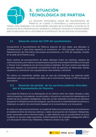 7
3.	 SITUACIÓN
TÉCNOLÓGICA DE PARTIDA
La situación tecnológica actual del Ayuntamiento de
Palencia, en cuanto a informática y comunicaciones se
refiere, está adaptada a las necesidades actuales de la entidad y consiste en la
existencia de la infraestructura, hardware y software, necesaria e imprescindible
para la ejecución de su actividad en la prestación de los servicios municipales.
3.1.	 Situación actual del CPD del ayuntamiento.
Actualmente el Ayuntamiento de Palencia dispone de dos sedes que albergan la
infraestructura TI que tiene operativa el consistorio: un CPD principal ubicado en el
Departamento de Informática del propio ayuntamiento y un CPD de respaldo, situado
en la sede de la Policía Local.
Estos centros de procesamiento de datos albergan todos los sistemas, equipos de
comunicacionesyservidoresnecesariosparasoportarlaactividadinformáticamunicipal
y ofrecer a los ciudadanos los servicios públicos digitales. Se hace constar que algunos
de estos equipos se encuentran actualmente fuera de garantía de fabricante, siendo
necesaria su renovación por equipamiento más potente y eficiente.
Por último, es importante resaltar que, en caso de contingencia, los sistemas están
diseñados para que se realice una réplica de la información desde el CPD principal al
secundario.
3.2.	 Situación de partida de los servicios públicos ofrecidos
por el Ayuntamiento de Palencia.
La ciudad de Palencia se ha distinguido en los últimos años por haber llevado a cabo
varios proyectos innovadores, encaminados a situarla en una posición destacada en el
ámbito de las Ciudades Inteligentes. Para ello, se han realizado inversiones en distintos
proyectos e infraestructuras tecnológicas, que favorecen la sostenibilidad económica y
refuerzan un patrón de crecimiento basado en el conocimiento y la innovación.
En línea con este posicionamiento, la ciudad de Palencia ha participado activamente en
el establecimiento de diversas alianzas y redes de proyectos de Ciudades Inteligentes,
tanto nacionales como internacionales, y cabe destacar que el ayuntamiento es socio
fundador en las dos redes siguientes: la Red Española de Ciudades Inteligentes (RECI)
y la Asociación Smart City Valladolid y Palencia (Smart City VyP).
 