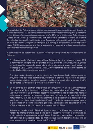 8
Esta realidad de Palencia como ciudad con una participación activa en el ámbito de
la innovación y las TIC se ha visto reconocida con la concesión de algunos galardones
en los últimos años, como la concesión en el año 2014 de la distinción a Palencia como
Ciudad de la Ciencia y la Innovación, por parte de la Secretaría General de Ciencia,
Tecnología e Innovación, del Ministerio de Economía y Competitividad, o la concesión,
en 2012, del Premio Google Ciudad Digital que distingue a aquellas ciudades españolas
cuyas PYMES cuentan con una fuerte presencia en Internet y utilizan con asiduidad
herramientas de marketing online.
A continuación, se describe la situación tecnológica de partida del Ayuntamiento de
Palencia:
•	En el ámbito de eficiencia energética, Palencia llevó a cabo en el año 2012
la renovación integral de los puntos de luz de toda la ciudad, sustituyendo
las antiguas lámparas de vapor de sodio y de mercurio por luminarias con
tecnología LED (Light Emitting Diode), incorporando además un sistema de
control telemático punto por punto.
Por otra parte, desde el ayuntamiento se han desarrollado actuaciones en
proyectos de edificios sostenibles, llevando a cabo la instalación de placas
solares fotovoltaicas en determinados edificios municipales y la sustitución
de calderas tradicionales por calderas de biomasa.
•	En el ámbito de gestión inteligente de proyectos y de la Administración
Electrónica, el Ayuntamiento de Palencia cuenta desde al año 2014 con la
Sede Electrónica. Su principal objetivo es permitir a los ciudadanos realizar
peticiones a través de Internet y conocer el estado de sus solicitudes.
Actualmente, la Sede Electrónica permite a la ciudadanía la realización de
trámites como la obtención del certificado o volante de empadronamiento,
la presentación de una instancia genérica, solicitudes de ocupación de vía
pública, presentación de quejas y sugerencias, etcétera.
Asimismo, desde el año 2014, el Ayuntamiento de Palencia cuenta con un
Portal de Transparencia, que tiene como objetivo reforzar la confianza de
la ciudadanía y los empleados públicos. Estos portales se han desarrollado
con criterios de accesibilidad, de manera que las limitaciones físicas de las
personas no impidan el acceso a la información.
 
