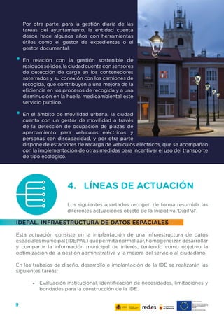 9
Por otra parte, para la gestión diaria de las
tareas del ayuntamiento, la entidad cuenta
desde hace algunos años con herramientas
útiles como el gestor de expedientes o el
gestor documental.
•	En relación con la gestión sostenible de
residuos sólidos, la ciudad cuenta con sensores
de detección de carga en los contenedores
soterrados y su conexión con los camiones de
recogida, que contribuyen a una mejora de la
eficiencia en los procesos de recogida y a una
disminución en la huella medioambiental este
servicio público.
•	En el ámbito de movilidad urbana, la ciudad
cuenta con un gestor de movilidad a través
de la detección de ocupación de plazas de
aparcamiento para vehículos eléctricos y
personas con discapacidad, y por otra parte
dispone de estaciones de recarga de vehículos eléctricos, que se acompañan
con la implementación de otras medidas para incentivar el uso del transporte
de tipo ecológico.
4. 	 LÍNEAS DE ACTUACIÓN
Los siguientes apartados recogen de forma resumida las
diferentes actuaciones objeto de la Iniciativa ‘DigiPal’.
IDEPAL. INFRAESTRUCTURA DE DATOS ESPACIALES
Esta actuación consiste en la implantación de una infraestructura de datos
espacialesmunicipal(IDEPAL)quepermitanormalizar,homogeneizar,desarrollar
y compartir la información municipal de interés, teniendo como objetivo la
optimización de la gestión administrativa y la mejora del servicio al ciudadano.
En los trabajos de diseño, desarrollo e implantación de la IDE se realizarán las
siguientes tareas:
•	 Evaluación institucional, identificación de necesidades, limitaciones y
bondades para la construcción de la IDE.
 