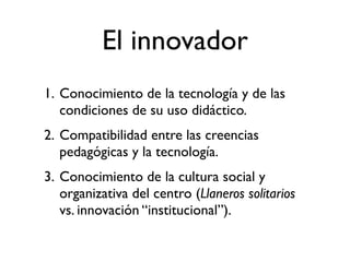 El innovador
1. Conocimiento de la tecnología y de las
   condiciones de su uso didáctico.
2. Compatibilidad entre las creencias
   pedagógicas y la tecnología.
3. Conocimiento de la cultura social y
   organizativa del centro (Llaneros solitarios
   vs. innovación “institucional”).
 