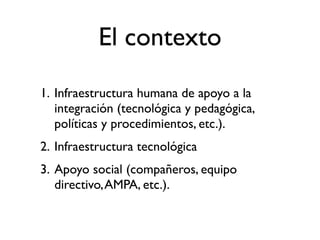 El contexto
1. Infraestructura humana de apoyo a la
   integración (tecnológica y pedagógica,
   políticas y procedimientos, etc.).
2. Infraestructura tecnológica
3. Apoyo social (compañeros, equipo
   directivo, AMPA, etc.).
 