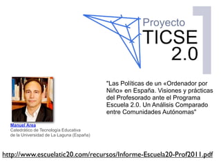 "Las Políticas de un «Ordenador por
                                            Niño» en España. Visiones y prácticas
                                            del Profesorado ante el Programa
                                            Escuela 2.0. Un Análisis Comparado
                                            entre Comunidades Autónomas"

  Manuel Area
  Catedrático de Tecnología Educativa
  de la Universidad de La Laguna (España)



http://www.escuelatic20.com/recursos/Informe-Escuela20-Prof2011.pdf
 