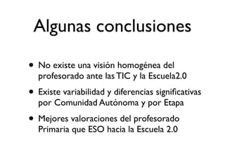 Algunas conclusiones

• No existe una visión homogénea del
  profesorado ante las TIC y la Escuela2.0
• Existe variabilidad y diferencias signiﬁcativas
  por Comunidad Autónoma y por Etapa
• Mejores valoraciones del profesorado
  Primaria que ESO hacia la Escuela 2.0
 