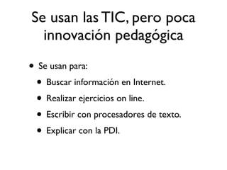 Se usan las TIC, pero poca
  innovación pedagógica

• Se usan para:
 • Buscar información en Internet.
 • Realizar ejercicios on line.
 • Escribir con procesadores de texto.
 • Explicar con la PDI.
 