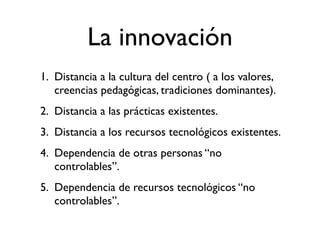 La innovación
1. Distancia a la cultura del centro ( a los valores,
   creencias pedagógicas, tradiciones dominantes).
2. Distancia a las prácticas existentes.
3. Distancia a los recursos tecnológicos existentes.
4. Dependencia de otras personas “no
   controlables”.
5. Dependencia de recursos tecnológicos “no
   controlables”.
 