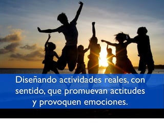 Diseñando actividades reales, con
sentido, que promuevan actitudes
    y provoquen emociones.
 