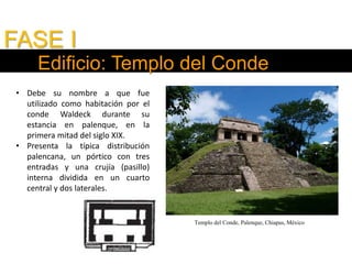 FASE I
Edificio: Templo del Conde
• Debe su nombre a que fue
utilizado como habitación por el
conde Waldeck durante su
estancia en palenque, en la
primera mitad del siglo XIX.
• Presenta la típica distribución
palencana, un pórtico con tres
entradas y una crujía (pasillo)
interna dividida en un cuarto
central y dos laterales.
Templo del Conde, Palenque, Chiapas, México
 
