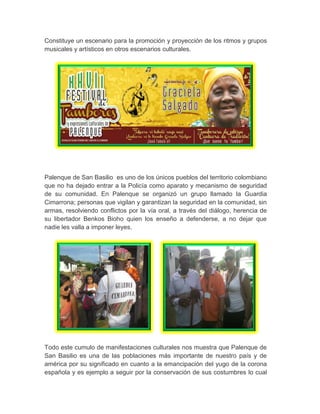 Constituye un escenario para la promoción y proyección de los ritmos y grupos
musicales y artísticos en otros escenarios culturales.
Palenque de San Basilio es uno de los únicos pueblos del territorio colombiano
que no ha dejado entrar a la Policía como aparato y mecanismo de seguridad
de su comunidad. En Palenque se organizó un grupo llamado la Guardia
Cimarrona; personas que vigilan y garantizan la seguridad en la comunidad, sin
armas, resolviendo conflictos por la vía oral, a través del diálogo, herencia de
su libertador Benkos Bioho quien los enseño a defenderse, a no dejar que
nadie les valla a imponer leyes.
Todo este cumulo de manifestaciones culturales nos muestra que Palenque de
San Basilio es una de las poblaciones más importante de nuestro país y de
américa por su significado en cuanto a la emancipación del yugo de la corona
española y es ejemplo a seguir por la conservación de sus costumbres lo cual
 