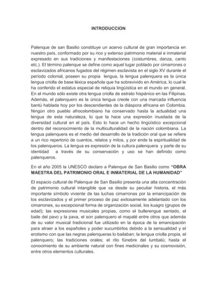 INTRODUCCION
Palenque de san Basilio constituye un acervo cultural de gran importancia en
nuestro país, conformado por su rico y extenso patrimonio material e inmaterial
expresado en sus tradiciones y manifestaciones (costumbres, danza, canto
etc.). El término palenque se define como aquel lugar poblado por cimarrones o
esclavizados africanos fugados del régimen esclavista en el siglo XV durante el
período colonial, poseen su propia lengua, la lengua palenquera es la única
lengua criolla de base léxica española que ha sobrevivido en América, lo cual le
ha conferido el estatus especial de reliquia lingüística en el mundo en general.
En el mundo sólo existe otra lengua criolla de estrato hispánico en las Filipinas.
Además, el palenquero es la única lengua creole con una marcada influencia
bantú hablada hoy por los descendientes de la diáspora africana en Colombia.
Ningún otro pueblo afrocolombiano ha conservado hasta la actualidad una
lengua de esta naturaleza, lo que la hace una expresión inusitada de la
diversidad cultural en el país. Esto lo hace un hecho lingüístico excepcional
dentro del reconocimiento de la multiculturalidad de la nación colombiana. La
lengua palenquera es el medio del desarrollo de la tradición oral que se refiere
a un rico repertorio de cuentos, relatos y mitos, y por ende la espiritualidad de
los palenqueros. La lengua es expresión de la cultura palenquera y parte de su
identidad a través de su conservación y uso se han definido como
palenqueros.
En el año 2005 la UNESCO declaro a Palenque de San Basilio como “OBRA
MAESTRA DEL PATRIMONIO ORAL E INMATERIAL DE LA HUMANIDAD”
El espacio cultural de Palenque de San Basilio presenta una alta concentración
de patrimonio cultural intangible que va desde su peculiar historia, el más
importante símbolo viviente de las luchas cimarronas por la emancipación de
los esclavizados y el primer proceso de paz exitosamente adelantado con los
cimarrones, su excepcional forma de organización social, los kuagro (grupos de
edad); las expresiones musicales propias, como el bullerengue sentado, el
baile del pavo y la pava, el son palenquero el mapalé entre otros que además
de su valor musical tradicional fue utilizado en la época de la emancipación
para atraer a los españoles y poder sucumbirlos debido a la sensualidad y el
erotismo con que las negras palenqueras lo bailaban; la lengua criolla propia, el
palenquero; las tradiciones orales; el rito fúnebre del lumbalú; hasta el
conocimiento de su ambiente natural con fines medicinales y su cosmovisión,
entre otros elementos culturales.
 