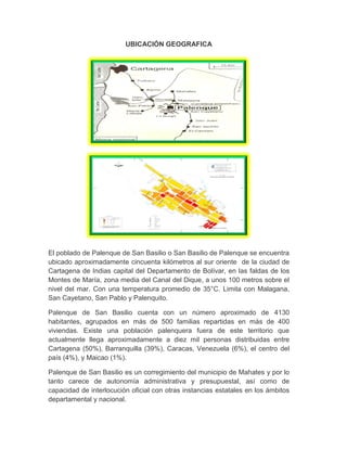 UBICACIÓN GEOGRAFICA
El poblado de Palenque de San Basilio o San Basilio de Palenque se encuentra
ubicado aproximadamente cincuenta kilómetros al sur oriente de la ciudad de
Cartagena de Indias capital del Departamento de Bolívar, en las faldas de los
Montes de María, zona media del Canal del Dique, a unos 100 metros sobre el
nivel del mar. Con una temperatura promedio de 35°C. Limita con Malagana,
San Cayetano, San Pablo y Palenquito.
Palenque de San Basilio cuenta con un número aproximado de 4130
habitantes, agrupados en más de 500 familias repartidas en más de 400
viviendas. Existe una población palenquera fuera de este territorio que
actualmente llega aproximadamente a diez mil personas distribuidas entre
Cartagena (50%), Barranquilla (39%), Caracas, Venezuela (6%), el centro del
país (4%), y Maicao (1%).
Palenque de San Basilio es un corregimiento del municipio de Mahates y por lo
tanto carece de autonomía administrativa y presupuestal, así como de
capacidad de interlocución oficial con otras instancias estatales en los ámbitos
departamental y nacional.
 