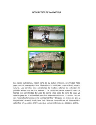 DESCRIPCION DE LA VIVIENDA
Las casas autóctonas, hacen parte de su cultura material, construidas hace
poco más de una década, eran fabricadas con materiales propios de su entorno
natural. Las paredes eran armazones de madera rellenas de estiércol del
ganado recolectado en los montes o de barro de palma, mientras que los
techos eran construidos de hojas de palma y los pisos de tierra de estas ya
quedan poco en la actualidad pues han sido reemplazadas por casas hechas
con materiales foráneos como son los ladrillos y bloques, los techos de zinc y
los pisos de cemento o baldosas. Las casas de materiales se las percibe como
calientes, en oposición a lo frescas que son consideradas las casas de palma.
 