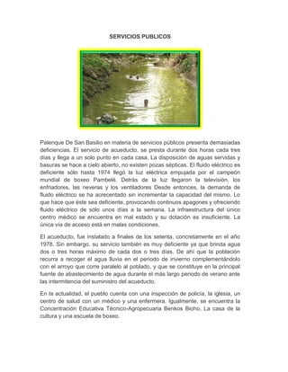 SERVICIOS PUBLICOS
Palenque De San Basilio en materia de servicios públicos presenta demasiadas
deficiencias. El servicio de acueducto, se presta durante dos horas cada tres
días y llega a un solo punto en cada casa. La disposición de aguas servidas y
basuras se hace a cielo abierto, no existen pozas sépticas. El fluido eléctrico es
deficiente sólo hasta 1974 llegó la luz eléctrica empujada por el campeón
mundial de boxeo Pambelé. Detrás de la luz llegaron la televisión, los
enfriadores, las neveras y los ventiladores Desde entonces, la demanda de
fluido eléctrico se ha acrecentado sin incrementar la capacidad del mismo. Lo
que hace que éste sea deficiente, provocando continuos apagones y ofreciendo
fluido eléctrico de sólo unos días a la semana. La infraestructura del único
centro médico se encuentra en mal estado y su dotación es insuficiente. La
única vía de acceso está en malas condiciones.
El acueducto, fue instalado a finales de los setenta, concretamente en el año
1978. Sin embargo, su servicio también es muy deficiente ya que brinda agua
dos o tres horas máximo de cada dos o tres días. De ahí que la población
recurra a recoger el agua lluvia en el periodo de invierno complementándolo
con el arroyo que corre paralelo al poblado, y que se constituye en la principal
fuente de abastecimiento de agua durante el más largo periodo de verano ante
las intermitencia del suministro del acueducto.
En la actualidad, el pueblo cuenta con una inspección de policía, la iglesia, un
centro de salud con un médico y una enfermera. Igualmente, se encuentra la
Concentración Educativa Técnico-Agropecuaria Benkos Bioho. La casa de la
cultura y una escuela de boxeo.
 