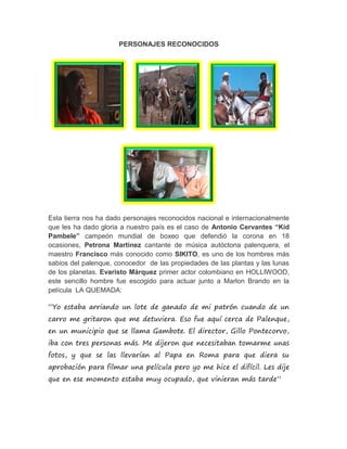 PERSONAJES RECONOCIDOS
Esta tierra nos ha dado personajes reconocidos nacional e internacionalmente
que les ha dado gloria a nuestro país es el caso de Antonio Cervantes “Kid
Pambele” campeón mundial de boxeo que defendió la corona en 18
ocasiones, Petrona Martinez cantante de música autóctona palenquera, el
maestro Francisco más conocido como SIKITO, es uno de los hombres más
sabios del palenque, conocedor de las propiedades de las plantas y las lunas
de los planetas. Evaristo Márquez primer actor colombiano en HOLLIWOOD,
este sencillo hombre fue escogido para actuar junto a Marlon Brando en la
película LA QUEMADA:
“Yo estaba arriando un lote de ganado de mi patrón cuando de un
carro me gritaron que me detuviera. Eso fue aquí cerca de Palenque,
en un municipio que se llama Gambote. El director, Gillo Pontecorvo,
iba con tres personas más. Me dijeron que necesitaban tomarme unas
fotos, y que se las llevarían al Papa en Roma para que diera su
aprobación para filmar una película pero yo me hice el difícil. Les dije
que en ese momento estaba muy ocupado, que vinieran más tarde”
 