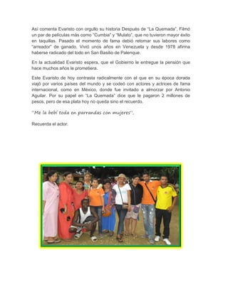 Así comenta Evaristo con orgullo su historia Después de “La Quemada”, Filmó
un par de películas más como “Cumbia” y “Mulato”, que no tuvieron mayor éxito
en taquillas. Pasado el momento de fama debió retomar sus labores como
“arreador” de ganado. Vivió unos años en Venezuela y desde 1978 afirma
haberse radicado del todo en San Basilio de Palenque.
En la actualidad Evaristo espera, que el Gobierno le entregue la pensión que
hace muchos años le prometiera.
Este Evaristo de hoy contrasta radicalmente con el que en su época dorada
viajó por varios países del mundo y se codeó con actores y actrices de fama
internacional, como en México, donde fue invitado a almorzar por Antonio
Aguilar. Por su papel en “La Quemada” dice que le pagaron 2 millones de
pesos, pero de esa plata hoy no queda sino el recuerdo.
“Me la bebí toda en parrandas con mujeres”,
Recuerda el actor.
 