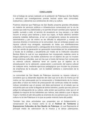CONCLUSION
Con el trabajo de campo realizado en la población de Palenque de San Basilio
y reforzado por investigaciones previas hechas sobre esta comunidad,
evaluamos y valoramos sus condiciones de vida y su cultura.
Pudimos observar que Palenque de San Basilio presenta grandes dificultades
en materia de servicios públicos e infraestructura comenzando por la vía de
acceso que está muy deteriorada y no permite el buen carreteo para ingresar al
pueblo, sumado a esto, el servicio de acueducto es muy escaso y se debe
recurrir al arroyo para bañarse y lavar sus ropas, el fluido eléctrico también
presenta notables deficiencias, al ser un corregimiento carece de autonomía
administrativa y por tal motivo se les dificulta la adquisición y manejo de
recursos directos e inversiones en la comunidad, mas sin embargo poseen una
riqueza cultural muy arraigada, expresada en todas sus manifestaciones
culturales y en la preservación y salvaguarda de la misma, practicas autóctonas
que han venido de generación en generación transmitidas por los antepasados
a través de la oralidad y actualmente por medio de la institución educativa
Benkos Bioho la cual en sus asignaturas han incorporado materias como la
lengua palenquera y los bailes autóctonos con el objetivo de que no mueran
estas prácticas culturales, que son las que a través del tiempo han conservado
su esencia cultural, debemos tener en cuenta que el objetivo de la
etnoeducación es la valoración, preservación y promoción del acervo cultural
de cualquier etnia, mediante ejercicios pedagógicos que vinculan los procesos
de enseñanza de la escuela con la realidad cotidiana o cosmovisión de la
comunidad.
La comunidad de San Basilio de Palenque reconoce su riqueza cultural y
considera que su desarrollo depende del valor que se le dé a la misma por tal
motivo se han preocupado por la conservación y fortalecimiento de la misma,
para ellos a futuro es motivo de preocupación las continuas visitas de turistas,
incluso consideran que el acceso vial debe permanecer en el estado que se
encuentra para así evitar la llegada de tantos extraños, puesto que eso pone en
peligro la salvaguardia de su cultura, cabe anotar que pudimos notar que en el
poblado la mayoría de los habitantes son nativos, esto debido a que si alguna
mujer u hombre al salir del pueblo se enamora de una persona que no es de su
cultura no la trae Palenque si no que se queda viviendo fuera del pueblo.
También hay otras actividades que propenden por el fortalecimiento y
conservación de su música como lo es el Festival de Tambores y
Expresiones Culturales de San Basilio de Palenque, el cual Representa el
principal medio de valorización de la música y la danza palenqueras.
 