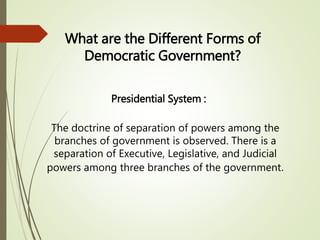 What are the Different Forms of
Democratic Government?
Presidential System :
The doctrine of separation of powers among the
branches of government is observed. There is a
separation of Executive, Legislative, and Judicial
powers among three branches of the government.
 