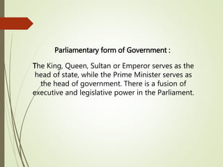 Parliamentary form of Government :
The King, Queen, Sultan or Emperor serves as the
head of state, while the Prime Minister serves as
the head of government. There is a fusion of
executive and legislative power in the Parliament.
 