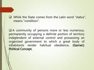  While the State comes from the Latin word “status”,
means “condition”.
 A community of persons more or less numerous,
permanently occupying a definite portion of territory
independent of external control and possessing an
organized government to which a great body of
inhabitants render habitual obedience. (Garner);
Political Concept.
 