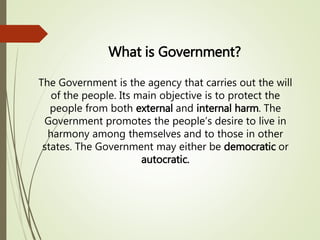 What is Government?
The Government is the agency that carries out the will
of the people. Its main objective is to protect the
people from both external and internal harm. The
Government promotes the people’s desire to live in
harmony among themselves and to those in other
states. The Government may either be democratic or
autocratic.
 
