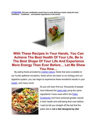 ATTENTION: Hot new cookbooks reveal how to cook delicious meals using the most
nutritious… healthiest… and tastiest ingredients in the world!




 With These Recipes In Your Hands, You Can
 Achieve The Best Health Of Your Life, Be In
The Best Shape Of Your Life And Experience
More Energy Than Ever Before… Let Me Show
                You How…
   By eating foods provided by mother nature, foods that were available to
our hunter gatherer ancestors, foods which are basic to our biology and our
digestive system, you can begin to experience these wonderful results in your
health, and many more!
                                 As you will soon find out, thousands of people
                                 have followed the paleo diet using the same
                                 ingredients I have used within the Paleo
                                 Cookbooks and have achieved greater results
                                 in their health and well-being than ever before.
                                 I want to tell you straight off the bat that the
                                 paleo diet is not a diet designed by diet
 