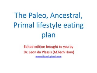 The Paleo, Ancestral,
Primal lifestyle eating
          plan
   Edited edition brought to you by
   Dr. Leon du Plessis (M.Tech Hom)
          www.drleonduplessis.com
 
