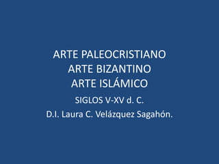ARTE PALEOCRISTIANO
ARTE BIZANTINO
ARTE ISLÁMICO
SIGLOS V-XV d. C.
D.I. Laura C. Velázquez Sagahón.
 