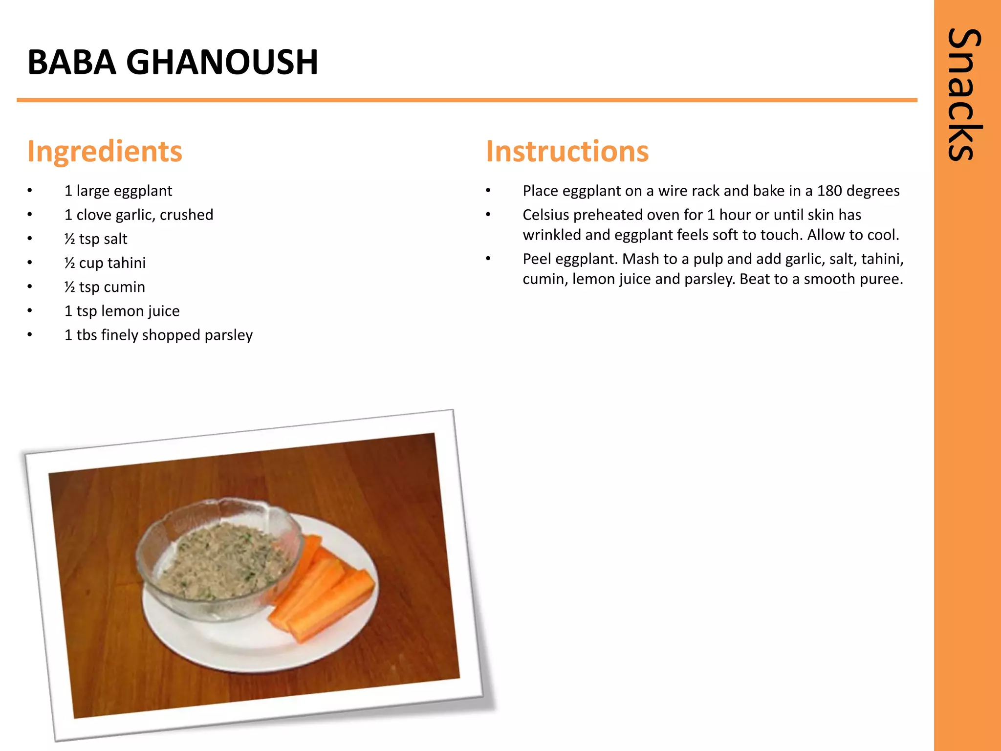 Snacks
Ingredients Instructions
BABA GHANOUSH
• 1 large eggplant
• 1 clove garlic, crushed
• ½ tsp salt
• ½ cup tahini
• ½ tsp cumin
• 1 tsp lemon juice
• 1 tbs finely shopped parsley
• Place eggplant on a wire rack and bake in a 180 degrees
• Celsius preheated oven for 1 hour or until skin has
wrinkled and eggplant feels soft to touch. Allow to cool.
• Peel eggplant. Mash to a pulp and add garlic, salt, tahini,
cumin, lemon juice and parsley. Beat to a smooth puree.
 