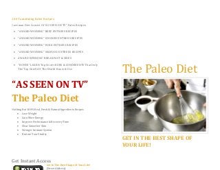200 Tantalizing Paleo Recipes
Caveman Diet Consist Of “AS SEEN ON TV” Paleo Recipes
 “AWARD WINNING” BEEF ENTREES RECIPES
 “AWARD WINNING” CHICKEN ENTREES RECIPES
 “AWARD WINNING” PORK ENTREES RECIPES
 “AWARD WINNING” SEAFOOD ENTREES RECIPES
 AWARD WINNING” BREAKFAST & SIDES
 “BONUS” LEARN Top Secret RUBS & CONDIMENTS That Only
The Top Chiefs Of The World Know & Use
“AS SEEN ON TV”
The Paleo Diet
Nothing But 100% Real, Fresh,& Natural Ingredients Recipes
 Lose Weight
 Gain More Energy
 Improve Performance & Recovery Time
 Clear Smoother Skin
 Stronger Immune System
 Restore Your Vitality
Get In The Best Shape Of Your Life!
[Street Address]
The Paleo Diet
GET IN THE BEST SHAPE OF
YOUR LIFE!
Get Instant Access
 