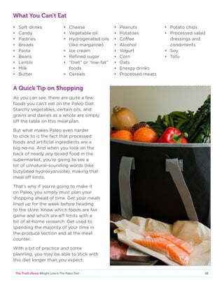 10The Truth About Weight Loss  The Paleo Diet
What You Can’t Eat
•	 Soft drinks
•	Candy
•	Pastries
•	Breads
•	Pasta
•	 Beans
•	Lentils
•	Milk
•	Butter
•	Cheese
•	 Vegetable oil
•	 Hydrogenated oils
	 (like margarine)
•	 Ice cream
•	 Refined sugar
•	 “Diet” or “low-fat”
	foods
•	Cereals
•	Peanuts
•	Potatoes
•	Coffee
•	Alcohol
•	Yogurt
•	Corn
•	Oats
•	 Energy drinks
•	 Processed meats
•	 Potato chips
•	 Processed salad
	 dressings and
	condiments
•	Soy
•	Tofu
A Quick Tip on Shopping
As you can see, there are quite a few
foods you can’t eat on the Paleo Diet.
Starchy vegetables, certain oils, and
grains and dairies as a whole are simply
off the table on this meal plan.
But what makes Paleo even harder
to stick to is the fact that processed
foods and artificial ingredients are a
big no-no. And when you look on the
back of nearly any boxed food in the
supermarket, you’re going to see a
lot of unnatural-sounding words (like
butylated hydroxyanisole), making that
meal off limits.
That’s why if you’re going to make it
on Paleo, you simply must plan your
shopping ahead of time. Get your meals
lined up for the week before heading
to the store. Know which foods are fair
game and which are off limits with a
bit of at-home research. Get used to
spending the majority of your time in
the produce section and at the meat
counter.
With a bit of practice and some
planning, you may be able to stick with
this diet longer than you expect.
 