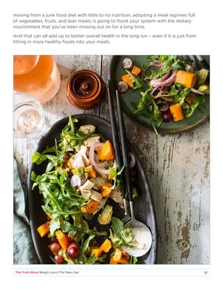 12The Truth About Weight Loss  The Paleo Diet
moving from a junk food diet with little to no nutrition, adopting a meal regimen full
of vegetables, fruits, and lean meats is going to flood your system with the dietary
nourishment that you’ve been missing out on for a long time.
And that can all add up to better overall health in the long run – even if it is just from
fitting in more healthy foods into your meals.
 