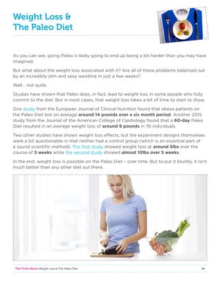 14The Truth About Weight Loss  The Paleo Diet
Weight Loss 
The Paleo Diet
As you can see, going Paleo is likely going to end up being a bit harder than you may have
imagined.
But what about the weight loss associated with it? Are all of these problems balanced out
by an incredibly slim and sexy waistline in just a few weeks?
Well… not quite.
Studies have shown that Paleo does, in fact, lead to weight loss in some people who fully
commit to the diet. But in most cases, that weight loss takes a bit of time to start to show.
One study from the European Journal of Clinical Nutrition found that obese patients on
the Paleo Diet lost on average around 14 pounds over a six month period. Another 2015
study from the Journal of the American College of Cardiology found that a 60-day Paleo
Diet resulted in an average weight loss of around 9 pounds in 76 individuals.
Two other studies have shown weight loss effects, but the experiment designs themselves
were a bit questionable in that neither had a control group (which is an essential part of
a sound scientific method). The first study showed weight loss at around 5lbs over the
course of 3 weeks while the second study showed almost 10lbs over 5 weeks.
In the end, weight loss is possible on the Paleo Diet – over time. But to put it bluntly, it isn’t
much better than any other diet out there.
 
