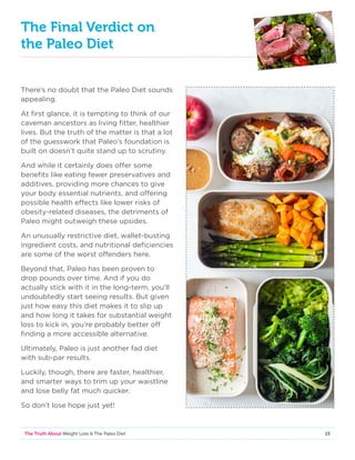 15The Truth About Weight Loss  The Paleo Diet
The Final Verdict on
the Paleo Diet
There’s no doubt that the Paleo Diet sounds
appealing.
At first glance, it is tempting to think of our
caveman ancestors as living fitter, healthier
lives. But the truth of the matter is that a lot
of the guesswork that Paleo’s foundation is
built on doesn’t quite stand up to scrutiny.
And while it certainly does offer some
benefits like eating fewer preservatives and
additives, providing more chances to give
your body essential nutrients, and offering
possible health effects like lower risks of
obesity-related diseases, the detriments of
Paleo might outweigh these upsides.
An unusually restrictive diet, wallet-busting
ingredient costs, and nutritional deficiencies
are some of the worst offenders here.
Beyond that, Paleo has been proven to
drop pounds over time. And if you do
actually stick with it in the long-term, you’ll
undoubtedly start seeing results. But given
just how easy this diet makes it to slip up
and how long it takes for substantial weight
loss to kick in, you’re probably better off
finding a more accessible alternative.
Ultimately, Paleo is just another fad diet
with sub-par results.
Luckily, though, there are faster, healthier,
and smarter ways to trim up your waistline
and lose belly fat much quicker.
So don’t lose hope just yet!
 