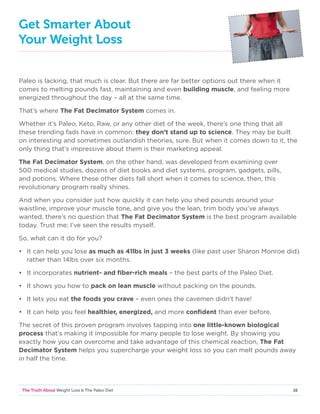 16The Truth About Weight Loss  The Paleo Diet
Get Smarter About
Your Weight Loss
Paleo is lacking, that much is clear. But there are far better options out there when it
comes to melting pounds fast, maintaining and even building muscle, and feeling more
energized throughout the day – all at the same time.
That’s where The Fat Decimator System comes in.
Whether it’s Paleo, Keto, Raw, or any other diet of the week, there’s one thing that all
these trending fads have in common: they don’t stand up to science. They may be built
on interesting and sometimes outlandish theories, sure. But when it comes down to it, the
only thing that’s impressive about them is their marketing appeal.
The Fat Decimator System, on the other hand, was developed from examining over
500 medical studies, dozens of diet books and diet systems, program, gadgets, pills,
and potions. Where these other diets fall short when it comes to science, then, this
revolutionary program really shines.
And when you consider just how quickly it can help you shed pounds around your
waistline, improve your muscle tone, and give you the lean, trim body you’ve always
wanted, there’s no question that The Fat Decimator System is the best program available
today. Trust me; I’ve seen the results myself.
So, what can it do for you?
• 	It can help you lose as much as 41lbs in just 3 weeks (like past user Sharon Monroe did)
rather than 14lbs over six months.
•	It incorporates nutrient- and fiber-rich meals – the best parts of the Paleo Diet.
•	 It shows you how to pack on lean muscle without packing on the pounds.
•	 It lets you eat the foods you crave – even ones the cavemen didn’t have!
•	 It can help you feel healthier, energized, and more confident than ever before.
The secret of this proven program involves tapping into one little-known biological
process that’s making it impossible for many people to lose weight. By showing you
exactly how you can overcome and take advantage of this chemical reaction, The Fat
Decimator System helps you supercharge your weight loss so you can melt pounds away
in half the time.
 