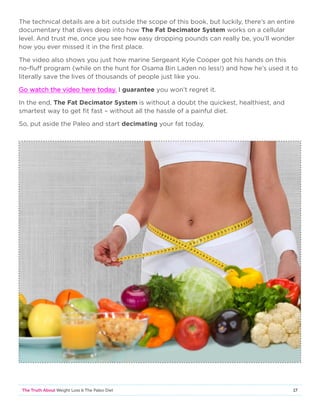 17The Truth About Weight Loss  The Paleo Diet
The technical details are a bit outside the scope of this book, but luckily, there’s an entire
documentary that dives deep into how The Fat Decimator System works on a cellular
level. And trust me, once you see how easy dropping pounds can really be, you’ll wonder
how you ever missed it in the first place.
The video also shows you just how marine Sergeant Kyle Cooper got his hands on this
no-fluff program (while on the hunt for Osama Bin Laden no less!) and how he’s used it to
literally save the lives of thousands of people just like you.
Go watch the video here today. I guarantee you won’t regret it.
In the end, The Fat Decimator System is without a doubt the quickest, healthiest, and
smartest way to get fit fast – without all the hassle of a painful diet.
So, put aside the Paleo and start decimating your fat today.
 