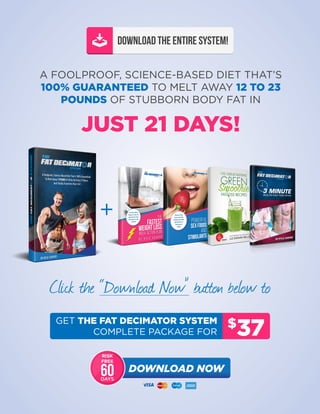 FAT DECIMATOR SYSTEM FREE REPORT | 46
DOWNLOAD THE ENTIRE SYSTEM!
A FOOLPROOF, SCIENCE-BASED DIET THAT’S
100% GUARANTEED TO MELT AWAY 12 TO 23
POUNDS OF STUBBORN BODY FAT IN
JUST 21 DAYS!
Click the “Download Now” button below to
$
37
GET THE FAT DECIMATOR SYSTEM
COMPLETE PACKAGE FOR
DOWNLOAD NOW
RISK
FREE
DAYS
60
 