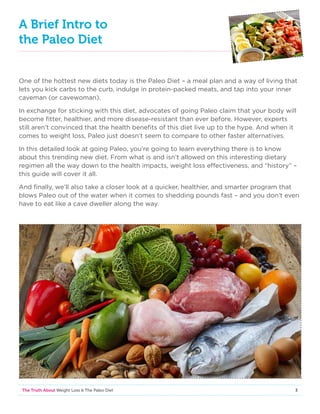 3The Truth About Weight Loss  The Paleo Diet
A Brief Intro to
the Paleo Diet
One of the hottest new diets today is the Paleo Diet – a meal plan and a way of living that
lets you kick carbs to the curb, indulge in protein-packed meats, and tap into your inner
caveman (or cavewoman).
In exchange for sticking with this diet, advocates of going Paleo claim that your body will
become fitter, healthier, and more disease-resistant than ever before. However, experts
still aren’t convinced that the health benefits of this diet live up to the hype. And when it
comes to weight loss, Paleo just doesn’t seem to compare to other faster alternatives.
In this detailed look at going Paleo, you’re going to learn everything there is to know
about this trending new diet. From what is and isn’t allowed on this interesting dietary
regimen all the way down to the health impacts, weight loss effectiveness, and “history” –
this guide will cover it all.
And finally, we’ll also take a closer look at a quicker, healthier, and smarter program that
blows Paleo out of the water when it comes to shedding pounds fast – and you don’t even
have to eat like a cave dweller along the way.
 