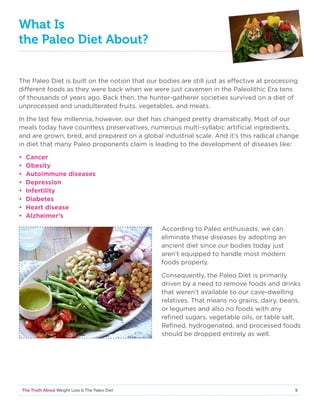 5The Truth About Weight Loss  The Paleo Diet
What Is
the Paleo Diet About?
The Paleo Diet is built on the notion that our bodies are still just as effective at processing
different foods as they were back when we were just cavemen in the Paleolithic Era tens
of thousands of years ago. Back then, the hunter-gatherer societies survived on a diet of
unprocessed and unadulterated fruits, vegetables, and meats.
In the last few millennia, however, our diet has changed pretty dramatically. Most of our
meals today have countless preservatives, numerous multi-syllabic artificial ingredients,
and are grown, bred, and prepared on a global industrial scale. And it’s this radical change
in diet that many Paleo proponents claim is leading to the development of diseases like:
• Cancer
• Obesity
• Autoimmune diseases
• Depression
• Infertility
• Diabetes
• Heart disease
• Alzheimer’s
According to Paleo enthusiasts, we can
eliminate these diseases by adopting an
ancient diet since our bodies today just
aren’t equipped to handle most modern
foods properly.
Consequently, the Paleo Diet is primarily
driven by a need to remove foods and drinks
that weren’t available to our cave-dwelling
relatives. That means no grains, dairy, beans,
or legumes and also no foods with any
refined sugars, vegetable oils, or table salt.
Refined, hydrogenated, and processed foods
should be dropped entirely as well.
 