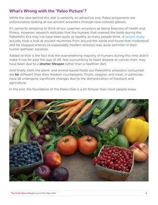 6The Truth About Weight Loss  The Paleo Diet
What’s Wrong with the “Paleo Picture”?
While the idea behind this diet is certainly an attractive one, Paleo proponents are
unfortunately looking at our ancient ancestors through rose-colored glasses.
It’s certainly tempting to think of our cavemen ancestors as being beacons of health and
fitness. However, research indicates that the humans that roamed the lands during the
Paleolithic Era may not have been quite as healthy as many people think. A recent study
actually took a look at ancient mummies from around the world and found that cholesterol
and fat clogged arteries (a supposedly modern disease) was quite common in their
hunter-gatherer societies.
Added to that is the fact that the overwhelming majority of humans during this time didn't
make it too far past the age of 40. Not succumbing to heart disease or cancer, then, may
have been due to a shorter lifespan rather than a healthier diet.
And finally, both the plant- and animal-based foods our Paleolithic ancestors consumed
are far different than their modern counterparts. Fruits, veggies, and meat, in particular,
have all undergone significant changes due to the domestication of livestock and
agriculture.
In the end, the foundation of the Paleo Diet is a bit flimsier than most people know.
 