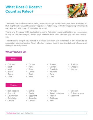 8The Truth About Weight Loss  The Paleo Diet
What Does  Doesn’t
Count as Paleo?
The Paleo Diet is often cited as being especially tough to stick with over time. And part of
that might be because this dietary regimen is notoriously restrictive regarding which foods
are okay and which are off the table for good.
That’s why if you are 100% dedicated to going Paleo (or you’re just looking for reasons not
to hop on this bandwagon) then it pays to know what kinds of foods you can and cannot
eat.
The list below will get you started in the right direction. But remember, it isn’t meant to be
completely comprehensive. Plenty of other types of food fit into the diet and, of course, at
least just as many don’t.
What You Can Eat
•	Chicken
•	Beef
•	Veal
•	Bison
•	Goose
•	Duck
•	Turkey
•	Pork
•	Boar
•	Lamb
•	Goat
•	Bass
•	Prawns
•	Salmon
•	Crawfish
•	Abalone
•	Tuna
•	Crab
•	Scallops
•	Snapper
•	Herring
•	 Bell peppers
•	Broccoli
•	Cauliflower
•	Artichoke
•	Onions
•	Garlic
•	Beets
•	Eggplant
•	Squashes
•	Carrots
•	Parsnips
•	 Sweet potatoes
•	Radish
•	Cabbage
•	Kale
•	Spinach
•	 Collard greens
•	Seaweed
Meats
Veggies
 