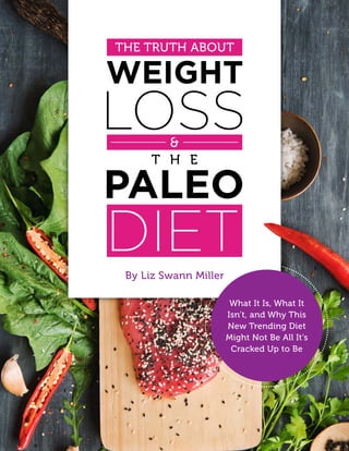 1The Truth About Weight Loss & The Paleo Diet
THE TRUTH ABOUT
What It Is, What It
Isn’t, and Why This
New Trending Diet
Might Not Be All It’s
Cracked Up to Be
By Liz Swann Miller
 